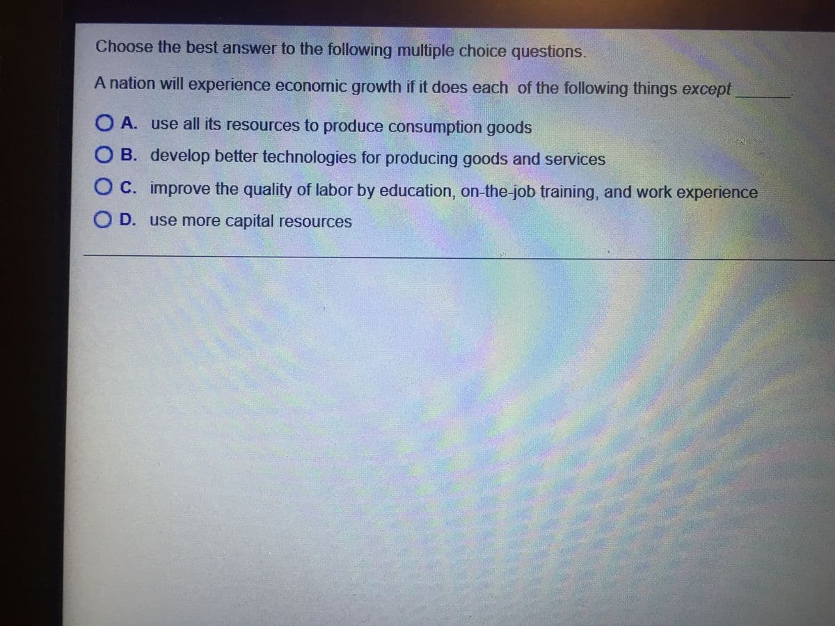 Choose the best answer to the following multiple choice questions.
A nation will experience economic growth if it does each of the following things except
O A. use all its resources to produce consumption goods
O B. develop better technologies for producing goods and services
O C. improve the quality of labor by education, on-the-job training, and work experience
O D. use more capital resources
