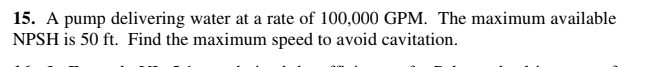 15. A pump delivering water at a rate of 100,000 GPM. The maximum available
NPSH is 50 ft. Find the maximum speed to avoid cavitation.

