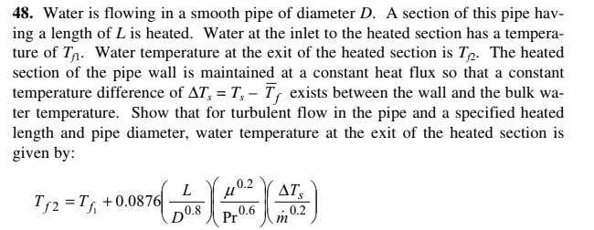 48. Water is flowing in a smooth pipe of diameter D. A section of this pipe hav-
ing a length of L is heated. Water at the inlet to the heated section has a tempera-
ture of Tŋ. Water temperature at the exit of the heated section is Tp. The heated
section of the pipe wall is maintained at a constant heat flux so that a constant
temperature difference of AT, = T, – T, exists between the wall and the bulk wa-
ter temperature. Show that for turbulent flow in the pipe and a specified heated
length and pipe diameter, water temperature at the exit of the heated section is
given by:
402
0.6
Pr
T52 =Tf
+0.0876
L
AT
DO.8
0.2
m
