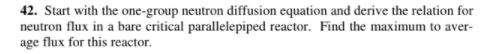 42. Start with the one-group neutron diffusion equation and derive the relation for
neutron flux in a bare critical parallelepiped reactor. Find the maximum to aver-
age flux for this reactor.
