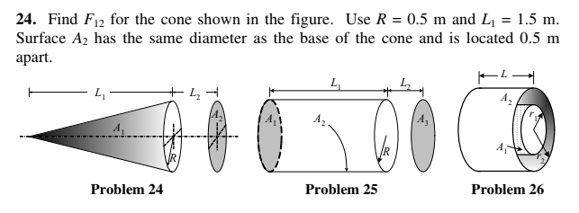 24. Find F12 for the cone shown in the figure. Use R = 0.5 m and Lj = 1.5 m.
Surface A2 has the same diameter as the base of the cone and is located 0.5 m
аpart.
L
A
Problem 24
Problem 25
Problem 26
