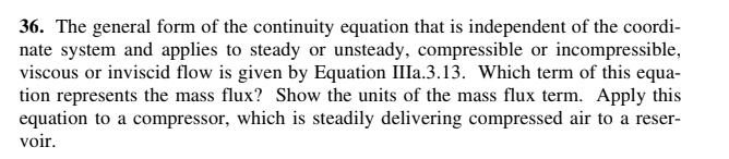 36. The general form of the continuity equation that is independent of the coordi-
nate system and applies to steady or unsteady, compressible or incompressible,
viscous or inviscid flow is given by Equation III..3.13. Which term of this equa-
tion represents the mass flux? Show the units of the mass flux term. Apply this
equation to a compressor, which is steadily delivering compressed air to a reser-
voir.
