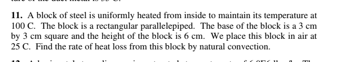 11. A block of steel is uniformly heated from inside to maintain its temperature at
100 C. The block is a rectangular parallelepiped. The base of the block is a 3 cm
by 3 cm square and the height of the block is 6 cm. We place this block in air at
25 C. Find the rate of heat loss from this block by natural convection.
COn 11
