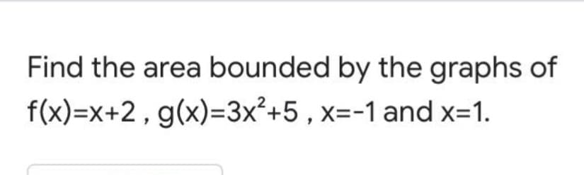 Find the area bounded by the graphs of
f(x)=x+2, g(x)=3x²+5 , x=-1 and x=1.
