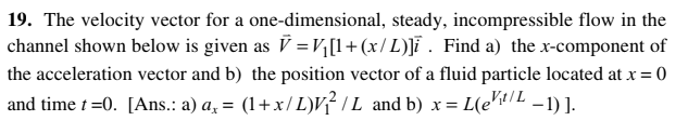 19. The velocity vector for a one-dimensional, steady, incompressible flow in the
channel shown below is given as V = V¼[l+(x/L)]ï . Find a) the x-component of
the acceleration vector and b) the position vector of a fluid particle located at x = 0
%3D
and time t=0. [Ans.: a) a, = (1+x/L)v? I L and b) x= L(e"tIL -1) ].
