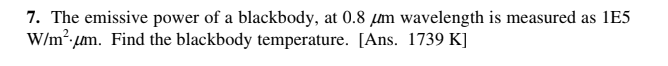 7. The emissive power of a blackbody, at 0.8 µm wavelength is measured as 1E5
W/m², µm. Find the blackbody temperature. [Ans. 1739 K]
