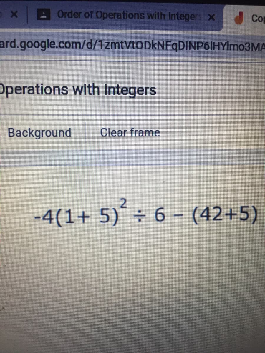 Order of Operations with Integer: X
Cop
ard.google.com/d/1zmtVtODkNFqDINP6|HYlmo3MA
Operations with Integers
Background
Clear frame
-4(1+ 5)´÷ 6 - (42+5)
