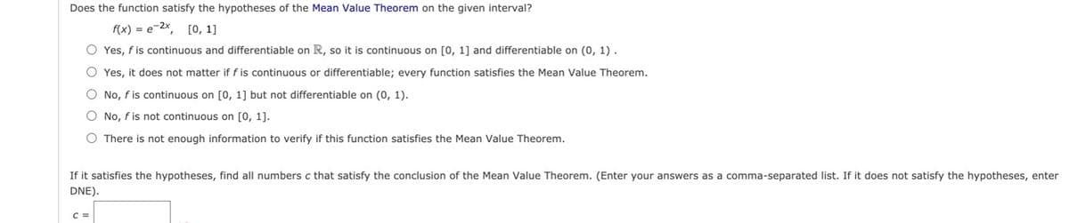 Does the function satisfy the hypotheses of the Mean Value Theorem on the given interval?
f(x) = e-2x, [O, 1]
O Yes, f is continuous and differentiable on R, so it is continuous on [0, 1] and differentiable on (0, 1).
O Yes, it does not matter if f is continuous or differentiable; every function satisfies the Mean Value Theorem.
O No, f is continuous on [0, 1] but not differentiable on (0, 1).
O No, f is not continuous on [0, 1].
O There is not enough information to verify if this function satisfies the Mean Value Theorem.
If it satisfies the hypotheses, find all numbers c that satisfy the conclusion of the Mean Value Theorem. (Enter your answers as a comma-separated list. If it does not satisfy the hypotheses, enter
DNE).
