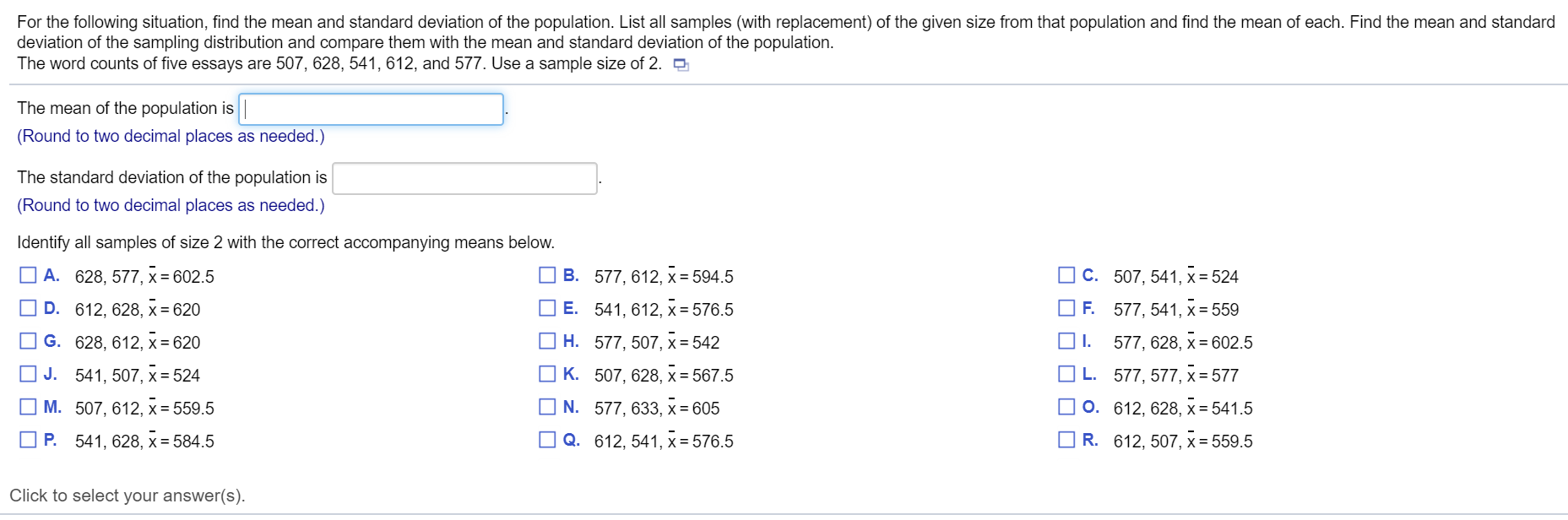 For the following situation, find the mean and standard deviation of the population. List all samples (with replacement) of the given size from that population and find the mean of each. Find the mean and stand
deviation of the sampling distribution and compare them with the mean and standard deviation of the population.
The word counts of five essays are 507, 628, 541, 612, and 577. Use a sample size of 2. D
The mean of the population is
(Round to two decimal places as needed.)
The standard deviation of the population is
(Round to two decimal places as needed.)
Identify all samples of size 2 with the correct accompanying means below.
O A. 628, 577, x = 602.5
O B. 577, 612, x = 594.5
O C. 507, 541, x = 524
O D. 612, 628, x = 620
O E. 541, 612, x = 576.5
F. 577, 541, x = 559
O G. 628, 612, x = 620
H. 577, 507, x= 542
577, 628, x = 602.5
O J. 541, 507, x = 524
K. 507, 628, x = 567.5
L. 577, 577, x = 577
O M. 507, 612, x = 559.5
O N. 577, 633, x = 605
O 0. 612, 628, x = 541.5
O P. 541, 628, x = 584.5
O Q. 612, 541, x = 576.5
R. 612, 507, x = 559.5
