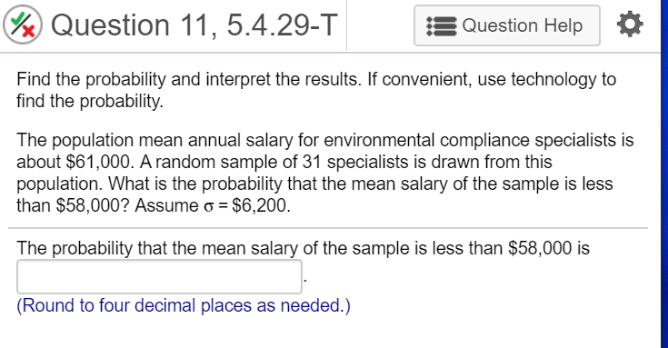 Find the probability and interpret the results. If convenient, use technology to
find the probability.
The population mean annual salary for environmental compliance specialists is
about $61,000. A random sample of 31 specialists is drawn from this
population. What is the probability that the mean salary of the sample is less
than $58,000? Assume o = $6,200.
The probability that the mean salary of the sample is less than $58,000 is
(Round to four decimal places as needed.)
