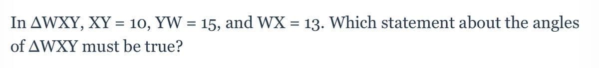In AWXY, XY = 10, YW = 15, and WX = 13. Which statement about the angles
of AWXY must be true?
