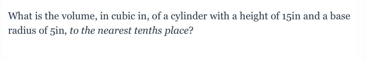 **Question:**

What is the volume, in cubic in., of a cylinder with a height of 15 in and a base radius of 5 in, to the nearest tenths place?

---

This question involves finding the volume of a cylinder. To do this, use the formula for the volume of a cylinder: 

\[ V = \pi r^2 h \]

where:

- \( V \) is the volume,
- \( r \) is the radius of the base,
- \( h \) is the height of the cylinder,
- \( \pi \) is a constant approximately equal to 3.14159.

Given:

- Height (h) = 15 inches,
- Radius (r) = 5 inches.

First, square the radius:
\[ r^2 = 5^2 = 25 \]

Then, multiply by the height:
\[ 25 \times 15 = 375 \]

Finally, multiply by \( \pi \):
\[ V = \pi \times 375 \approx 3.14159 \times 375 \approx 1178.1 \]

Therefore, the volume of the cylinder is approximately 1178.1 cubic inches, to the nearest tenths place.