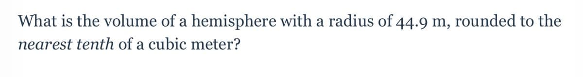 ---

### Problem Statement

**Question:**
What is the volume of a hemisphere with a radius of 44.9 m, rounded to the nearest tenth of a cubic meter?

---

To find the volume of a hemisphere, one can use the volume formula of a sphere \( V = \frac{4}{3} \pi r^3 \) and then take half of that volume since a hemisphere is half of a sphere. The formula for the volume of a hemisphere is:

\[ V = \frac{2}{3} \pi r^3 \]

Given:
- The radius \( r = 44.9 \) meters.

Substitute \( r \) into the formula:

\[ V = \frac{2}{3} \pi (44.9)^3 \]

Carrying out the calculations:

1. Calculate \( (44.9)^3 \).
2. Multiply the result by \( \pi \) (approximated as 3.1416 for the calculations).
3. Multiply by \( \frac{2}{3} \).

Finally, round the result to the nearest tenth.

(Note: Detailed calculations should typically involve the actual multiplication steps and rounding procedures, providing a better insight into using and approximating intermediate mathematical results to get accurate final outputs for educational purposes.)