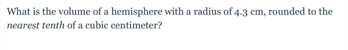 **Question**

What is the volume of a hemisphere with a radius of 4.3 cm, rounded to the nearest tenth of a cubic centimeter?

**Solution**

To find the volume of a hemisphere, you can start with the formula for the volume of a sphere and then divide by two because a hemisphere is half of a sphere.

The formula for the volume of a sphere is:
\[ V = \frac{4}{3} \pi r^3 \]

For a hemisphere:
\[ V_{hemisphere} = \frac{1}{2} \left( \frac{4}{3} \pi r^3 \right) \]

Given the radius \( r = 4.3 \) cm, we can substitute this value into the formula:

\[ V_{hemisphere} = \frac{1}{2} \left( \frac{4}{3} \pi (4.3)^3 \right) \]

First, calculate \( (4.3)^3 \):
\[ 4.3^3 \approx 79.507 \]

Next, multiply by \(\pi \):
\[ \pi \times 79.507 \approx 249.831 \]

Then, continue with the formula:
\[ V_{hemisphere} = \frac{1}{2} \left( \frac{4}{3} \times 249.831 \right) \]
\[  = \frac{1}{2} \left( \frac{4 \times 249.831}{3} \right) \]
\[  = \frac{1}{2} \left( 333.108 \right) \]
\[  = 166.554 \]

Rounded to the nearest tenth, the volume of the hemisphere is approximately:
\[ 166.6 \; \text{cubic centimeters} \]