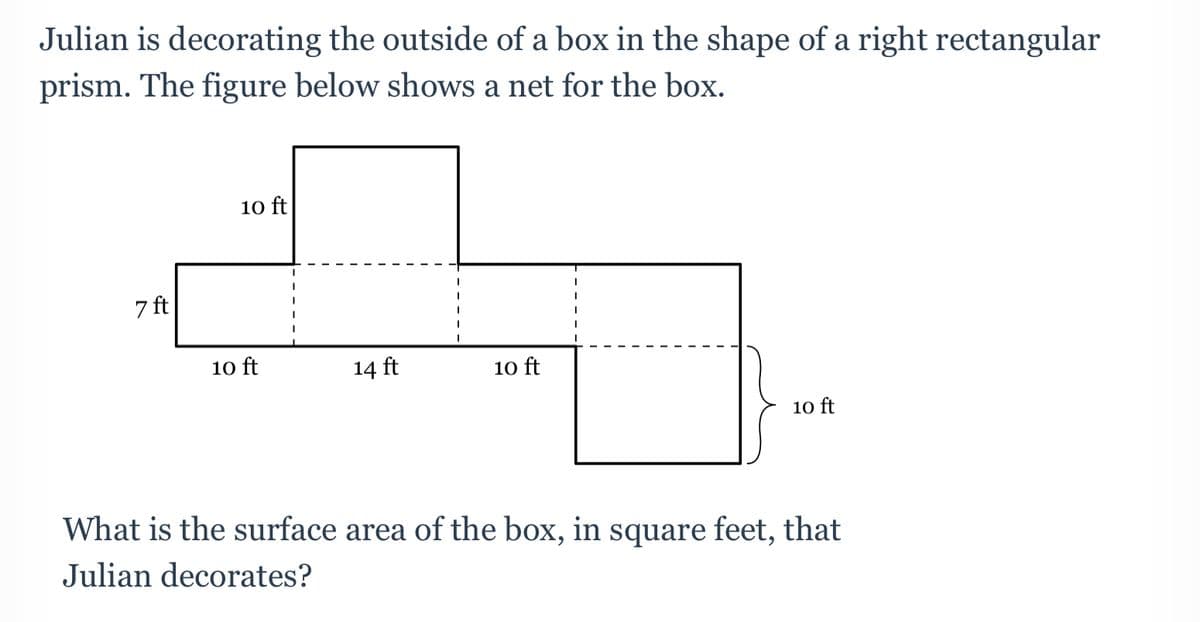 Julian is decorating the outside of a box in the shape of a right rectangular
prism. The figure below shows a net for the box.
10 ft
7 ft
10 ft
14 ft
10 ft
10 ft
What is the surface area of the box, in square feet, that
Julian decorates?
