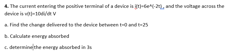 4. The current entering the positive terminal of a device is i(t)=6e^(-2t), and the voltage across the
device is v(t)=10di/dt V
a. Find the change delivered to the device between t=0 and t=25
b. Calculate energy absorbed
c. determine the energy absorbed in 3s
