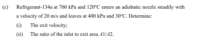 (c)
Refrigerant-134a at 700 kPa and 120°C enters an adiabatic nozzle steadily with
a velocity of 20 m/s and leaves at 400 kPa and 30°C. Determine:
(i)
The exit velocity;
(ii)
The ratio of the inlet to exit area A1/A2.
