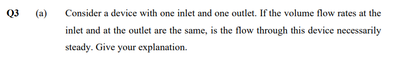 Q3
(a)
Consider a device with one inlet and one outlet. If the volume flow rates at the
inlet and at the outlet are the same, is the flow through this device necessarily
steady. Give your explanation.
