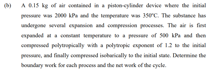 (b)
A 0.15 kg of air contained in a piston-cylinder device where the initial
pressure was 2000 kPa and the temperature was 350°C. The substance has
undergone several expansion and compression processes. The air is first
expanded at a constant temperature to a pressure of 500 kPa and then
compressed polytropically with a polytropic exponent of 1.2 to the initial
pressure, and finally compressed isobarically to the initial state. Determine the
boundary work for each process and the net work of the cycle.
