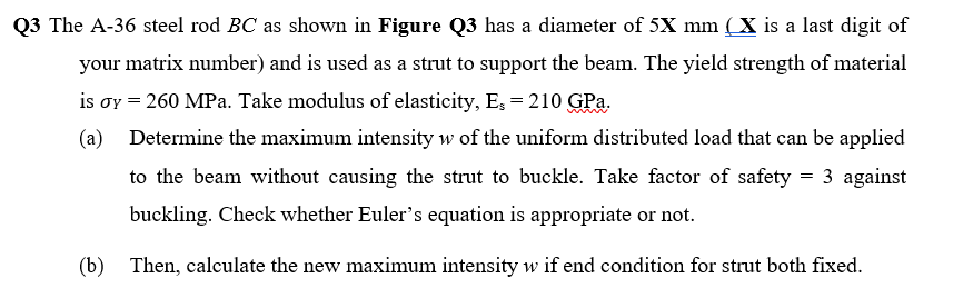 Q3 The A-36 steel rod BC as shown in Figure Q3 has a diameter of 5X mm (X is a last digit of
matrix number) and is used as a strut to support the beam. The yield strength of material
is oy = 260 MPa. Take modulus of elasticity, E, = 210 GPa.
your
(a)
Determine the maximum intensity w of the uniform distributed load that can be applied
to the beam without causing the strut to buckle. Take factor of safety = 3 against
buckling. Check whether Euler's equation is appropriate or not.
(b)
Then, calculate the new maximum intensity w if end condition for strut both fixed.
