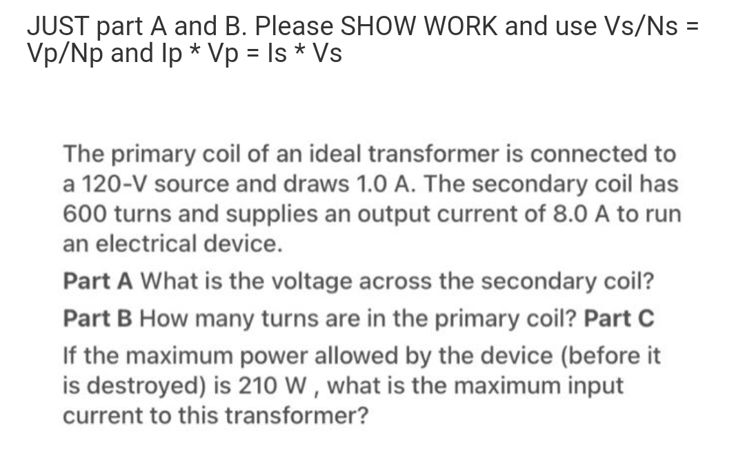 JUST part A and B. Please SHOW WORK and use Vs/Ns =
Vp/Np and Ip * Vp = Is * Vs
%3D
The primary coil of an ideal transformer is connected to
a 120-V source and draws 1.0 A. The secondary coil has
600 turns and supplies an output current of 8.0 A to run
an electrical device.
Part A What is the voltage across the secondary coil?
Part B How many turns are in the primary coil? Part C
If the maximum power allowed by the device (before it
is destroyed) is 210 W , what is the maximum input
current to this transformer?
