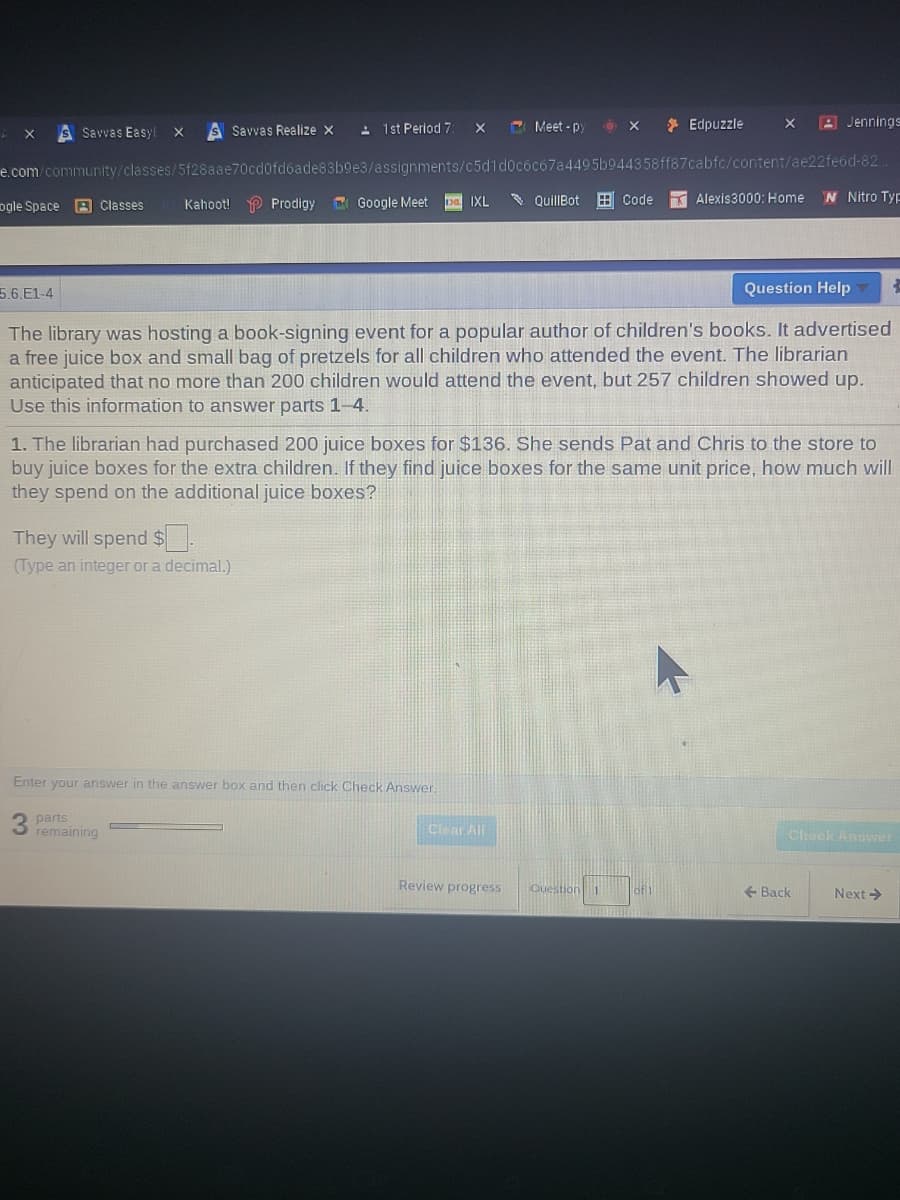 S Savvas Realize x
: 1st Period 7
C Meet - p
* Edpuzzle
A Jennings
S Savvas Easyl x
e.com/community/classes/5f28aae70cd0fdóade83b9e3/assignments/c5d1d0cóc67a4495b944358ff87cabfc/content/ae22feód-82
C Google Meet
* QuillBot E Code
N Nitro Typ
ogle Space 9 Classes
Kahoot! P Prodigy
pa IXL
Alexis3000: Home
5.6.E1-4
Question Help
The library was hosting a book-signing event for a popular author of children's books. It advertised
a free juice box and small bag of pretzels for all children who attended the event. The librarian
anticipated that no more than 200 children would attend the event, but 257 children showed up.
Use this information to answer parts 1-4.
1. The librarian had purchased 200 juice boxes for $136. She sends Pat and Chris to the store to
buy juice boxes for the extra children. If they find juice boxes for the same unit price, how much will
they spend on the additional juice boxes?
They will spend $.
(Type an integer or a decimal.)
Enter your answer in the answer box and then click Check Answer.
parts
remaining
Clear All
Check Answer
Review progress
Question 1
+ Back
Next >
