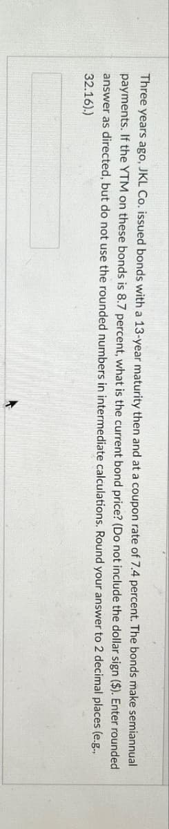 Three years ago, JKL Co. issued bonds with a 13-year maturity then and at a coupon rate of 7.4 percent. The bonds make semiannual
payments. If the YTM on these bonds is 8.7 percent, what is the current bond price? (Do not include the dollar sign ($). Enter rounded
answer as directed, but do not use the rounded numbers in intermediate calculations. Round your answer to 2 decimal places (e.g.,
32.16).)