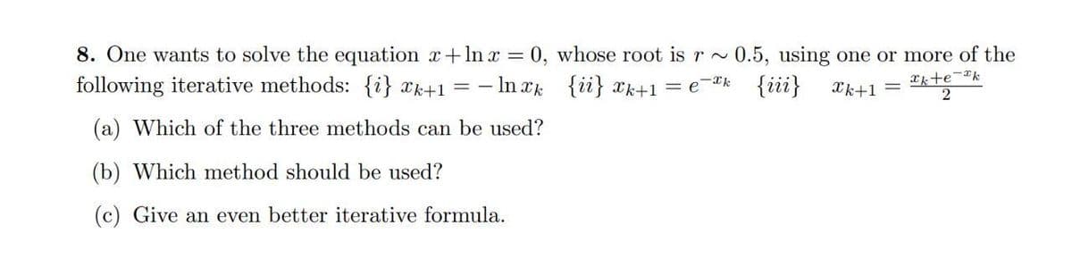 8. One wants to solve the equation x+lnx = 0, whose root is r~ 0.5, using one or more of the
following iterative methods: {i} xk+1 = -lnxk
{ii} xk+1 = ek {iii}
Chtech
Xk+1 =
2
(a) Which of the three methods can be used?
(b) Which method should be used?
(c) Give an even better iterative formula.