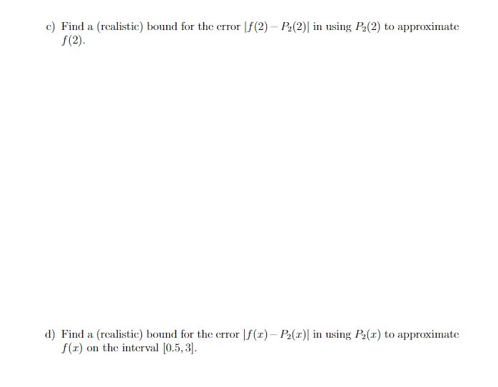 c) Find a (realistic) bound for the error [ƒ(2) - P₂(2)| in using P₂(2) to approximate
ƒ(2).
d) Find a (realistic) bound for the error f(x) - P₂(z) in using P₂(x) to approximate
f(x) on the interval [0.5,3].