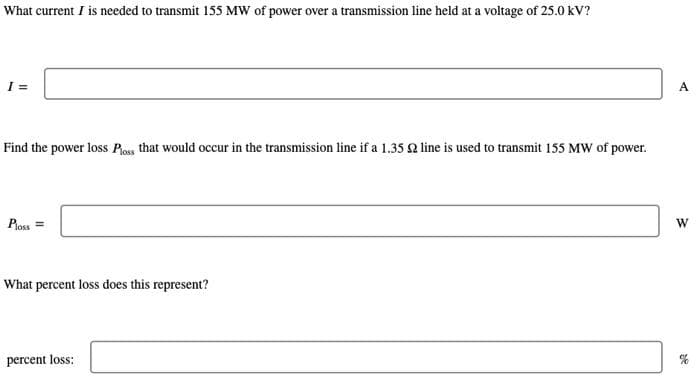 What current I is needed to transmit 155 MW of power over a transmission line held at a voltage of 25.0 kV?
Find the power loss Ploss that would occur in the transmission line if a 1.35 22 line is used to transmit 155 MW of power.
Ploss =
What percent loss does this represent?
percent loss:
A
W