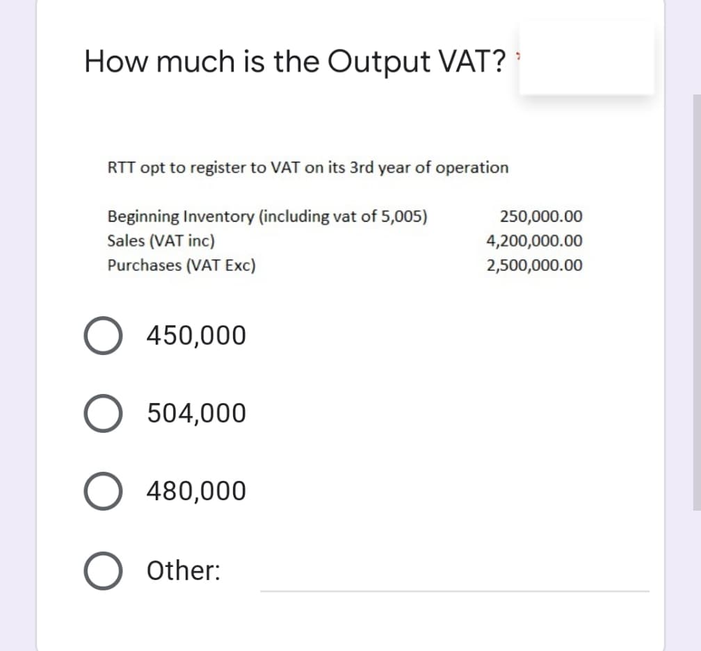 How much is the Output VAT?
RTT opt to register to VAT on its 3rd year of operation
Beginning Inventory (including vat of 5,005)
250,000.00
Sales (VAT inc)
Purchases (VAT Exc)
4,200,000.00
2,500,000.00
450,000
504,000
480,000
Other:
