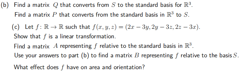 (b) Find a matrix Q that converts from S to the standard basis for R³.
Find a matrix P that converts from the standard basis in R³ to S.
(c) Let f: R→ R such that f(x, y, z) = (2x − 3y, 2y — 3z, 2z – 3x).
Show that f is a linear transformation.
Find a matrix A representing f relative to the standard basis in R³.
Use your answers to part (b) to find a matrix B representing f relative to the basis S.
What effect does f have on area and orientation?