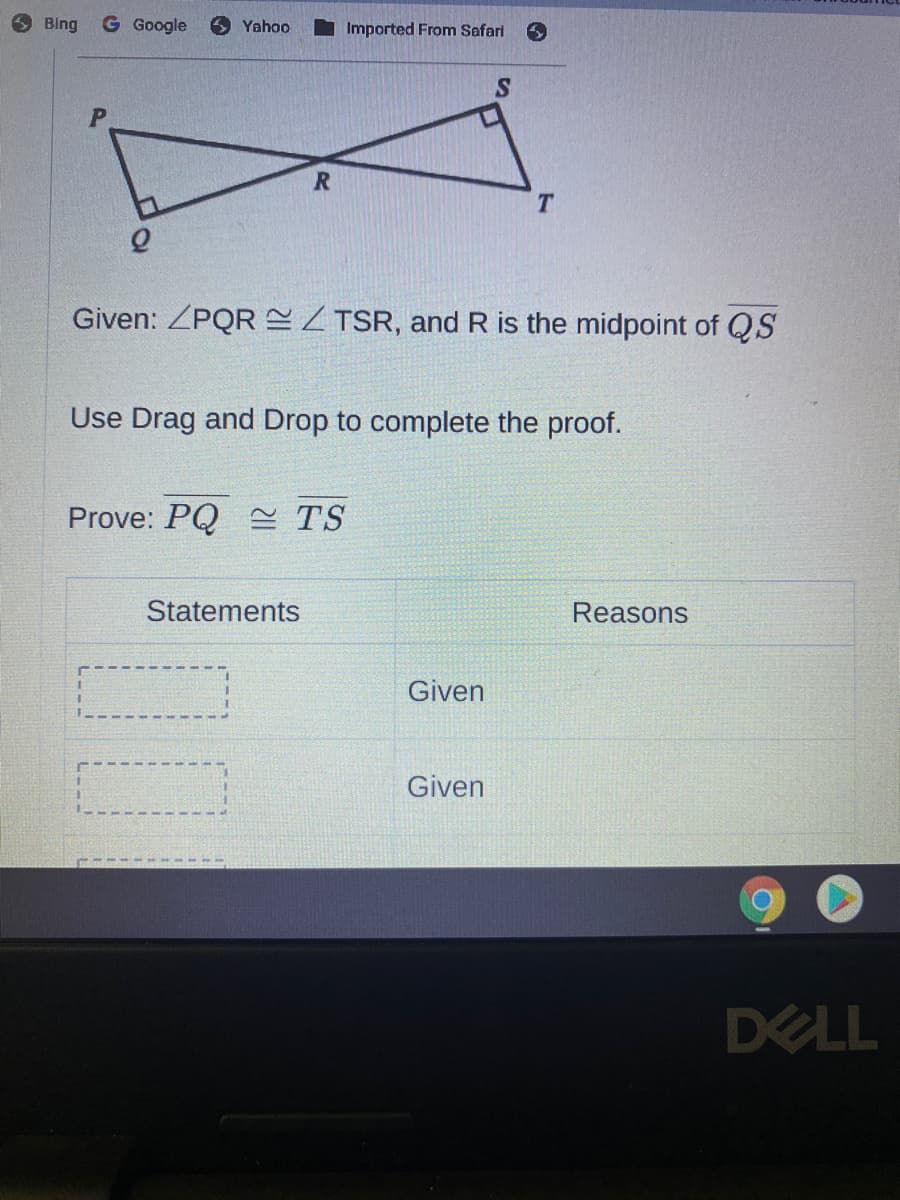 Bing
G Google
6 Yahoo
I Imported From Safari
T.
Given: ZPQR Z TSR, and R is the midpoint of QS
Use Drag and Drop to complete the proof.
Prove: PQ TS
Statements
Reasons
Given
Given
DELL
