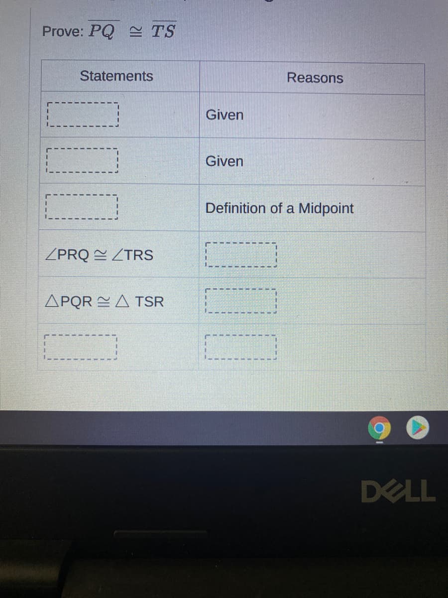 Prove: PQ TS
Statements
Reasons
Given
Given
Definition of a Midpoint
ZPRQ ZTRS
APQR EA TSR
DELL
00
