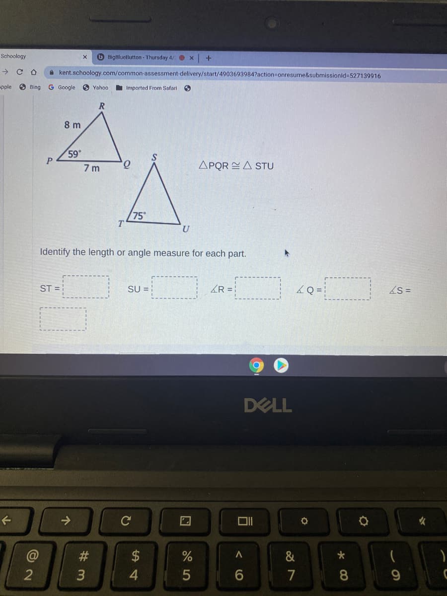 Schoology
O BigBlueButton - Thursday 4/ O x
->
A kent.schoology.com/common-assessment-delivery/start/4903693984?action=onresume&submissionld=527139916
Apple
O Bing
G Google
O Yahoo
I Imported From Safari
8 m
59
7 m
APQR = A STU
75
T
Identify the length or angle measure for each part.
ST =
SU = :
KR = }
&Q =
S =
DELL
->
C
女
$
2
4
7
