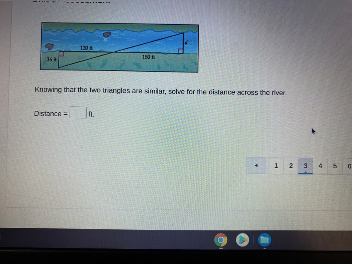 120 ft
150 ft
36 ft
Knowing that the two triangles are similar, solve for the distance across the river.
Distance =
ft.
1
3
4
6
