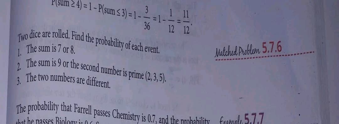 24) = 1 - P(sum ≤3)=1 --=1-
3
1.
1 11
36 12 12
Two dice are rolled. Find the probability of each event.
The sum is 7 or 8.
2.
The sum is 9 or the second number is prime (2, 3, 5).
The two numbers are different.
3.
Matched Problem 5.7.6
CAKE
The probability that Farrell passes Chemistry is 0.7, and the probability formals 5.77
that he passes Biology in