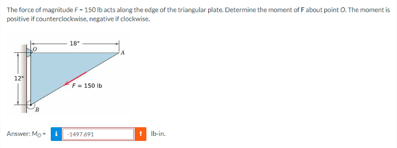 The force of magnitude F = 150 lb acts along the edge of the triangular plate. Determine the moment of F about point O. The moment is
positive if counterclockwise, negative if clockwise.
12"
B
Answer: Mo-
18"
F = 150 lb
-1497.691
lb-in.