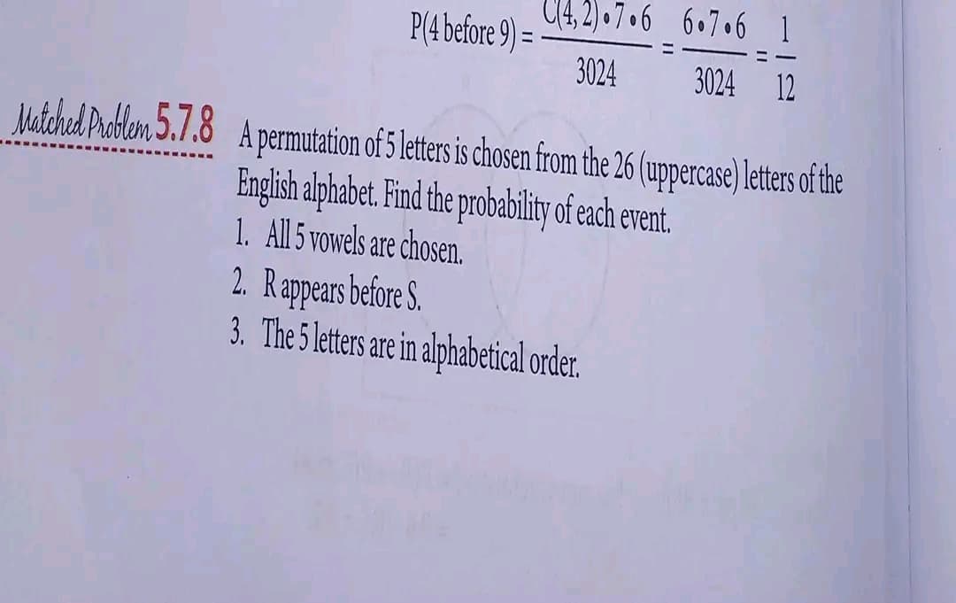 P(4 before 9) =
C(4,2).7.6
3024
6.7.6 1
3024 12
Matched Problem 5.7.8 A permutation of 5 letters is chosen from the 26 (uppercase) letters of the
English alphabet. Find the probability of each event.
1. All 5 vowels are chosen.
2. Rappears before S.
3. The 5 letters are in alphabetical order.