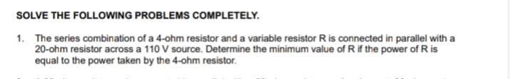 SOLVE THE FOLLOWING PROBLEMSs COMPLETELY.
1. The series combination of a 4-ohm resistor and a variable resistor R is connected in parallel with a
20-ohm resistor across a 110 V source. Determine the minimum value of R if the power of R is
equal to the power taken by the 4-ohm resistor.
