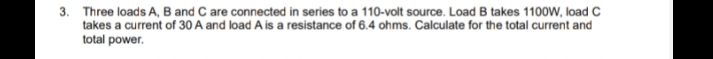 3. Three loads A, B and C are connected in series to a 110-volt source. Load B takes 1100W, load C
takes a current of 30 A and load A is a resistance of 6.4 ohms. Calculate for the total current and
total power.
