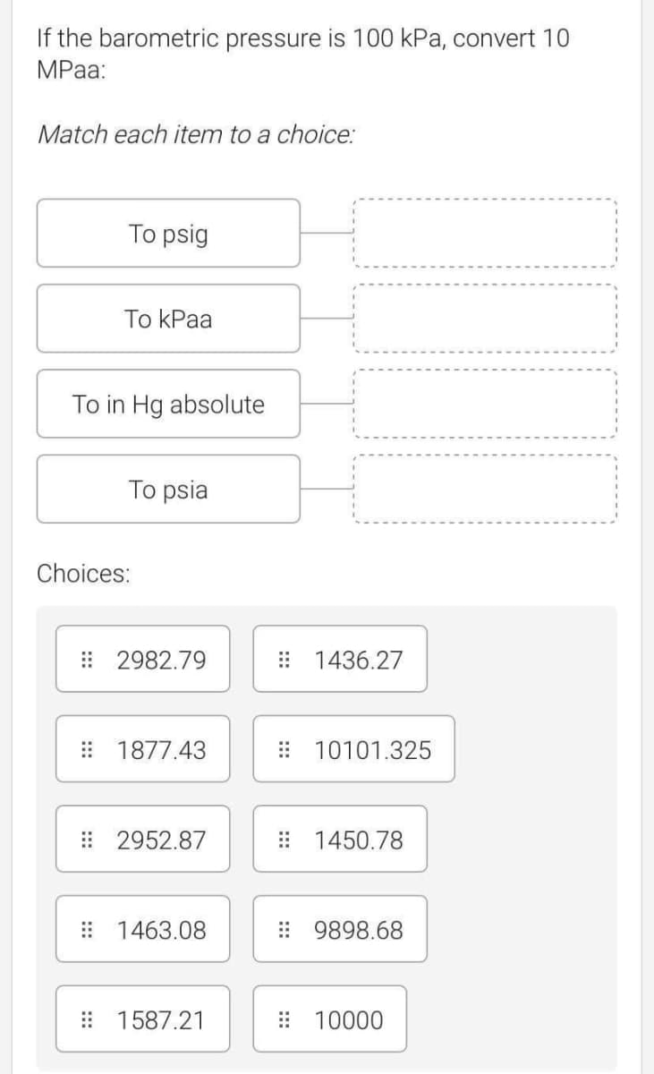 If the barometric pressure is 100 kPa, convert 10
MPа:
Match each item to a choice:
To psig
To КPaa
To in Hg absolute
To psia
Choices:
: 2982.79
: 1436.27
: 1877.43
: 10101.325
: 2952.87
: 1450.78
: 1463.08
: 9898.68
: 1587.21
: 10000
