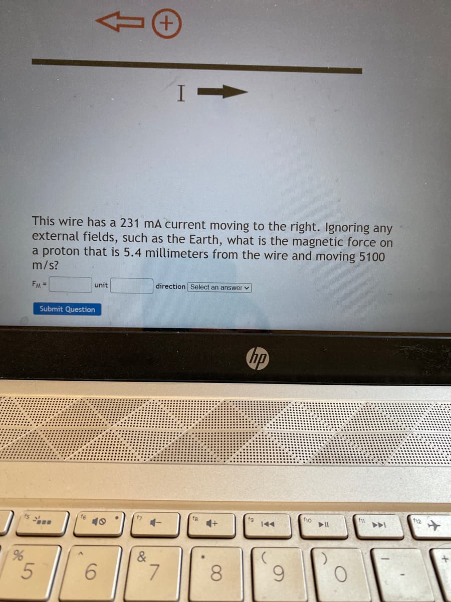 %
LO
This wire has a 231 mA current moving to the right. Ignoring any
external fields, such as the Earth, what is the magnetic force on
a proton that is 5.4 millimeters from the wire and moving 5100
m/s?
FM =
5
unit
Submit Question
16
10
6
&
I-
direction Select an answer v
4-
7
f8
4+
8
hp
fg
9
f10
O
f12
+