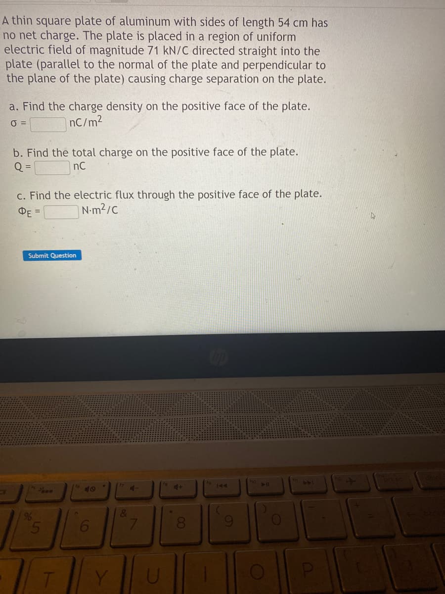 A thin square plate of aluminum with sides of length 54 cm has
no net charge. The plate is placed in a region of uniform
electric field of magnitude 71 kN/C directed straight into the
plate (parallel to the normal of the plate and perpendicular to
the plane of the plate) causing charge separation on the plate.
a. Find the charge density on the positive face of the plate.
nC/m²
0 =
b. Find the total charge on the positive face of the plate.
Q =
nC
c. Find the electric flux through the positive face of the plate.
PE=
N-m²/C
Submit Question
%
T
6
Y
&
4-
7
U
4+
00
10 11
O
+