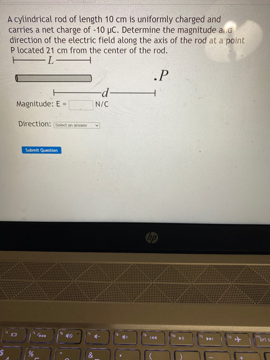 $
A cylindrical rod of length 10 cm is uniformly charged and
carries a net charge of -10 µC. Determine the magnitude and
direction of the electric field along the axis of the rod at a point
P located 21 cm from the center of the rod.
L
.P
Magnitude: E =
101
Direction: Select an answer
Submit Question
%
-
f6
10
&
-d-
N/C
+
K◄◄
f10
f12
+
prt s