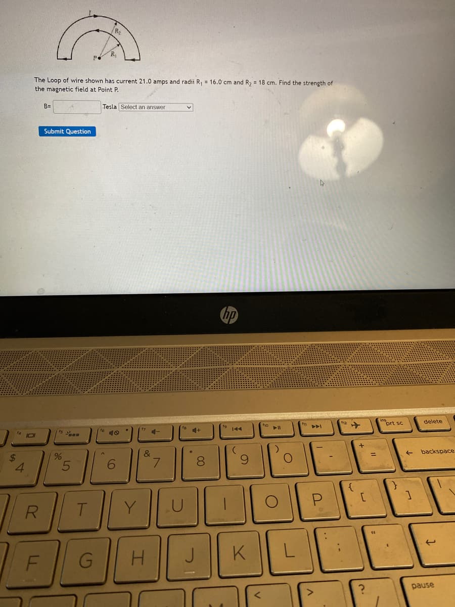 $
4
101
R
The Loop of wire shown has current 21.0 amps and radii R₁ = 16.0 cm and R₂ = 18 cm. Find the strength of
the magnetic field at Point P.
B= 14
F
Submit Question
fs st
%
5
Р.
T
G
R₂
R₁
16
Tesla Select an answer
40
6
Y
4-
&
H
7
U
*
+
8
J
hp
-
(
9
K
<
f10
► 11
:)
C
L
f11
P
f12
{
+
[
?
=
"
(1
ins
prt sc
(
}
←
1
delete
backspace
1
pause