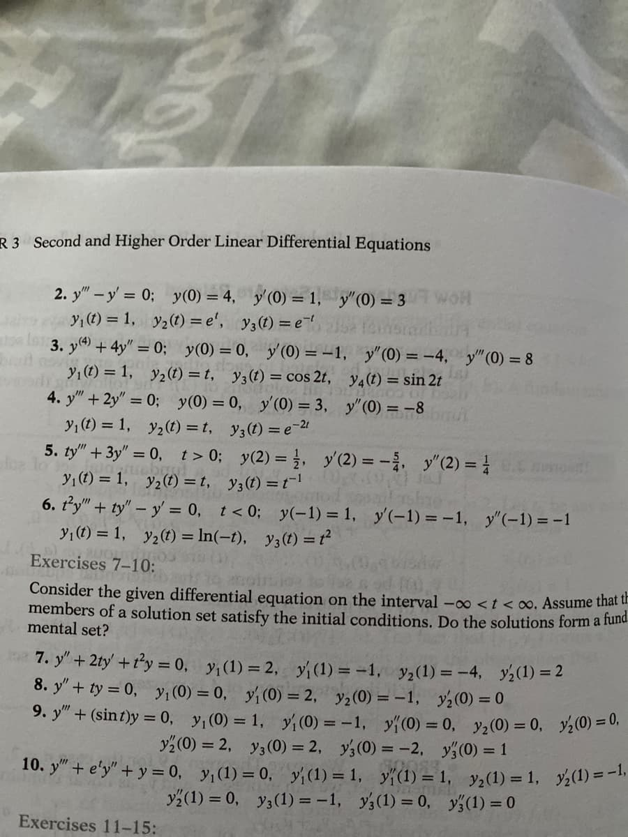 R 3 Second and Higher Order Linear Differential Equations
6
2. y - y'= 0; y(0) = 4, y'(0) = 1, y"(0) = 3
y₁ (t) = 1, y₂(t)=e', y3 (t) = e
3. y) + 4y"=0;
y(0) = 0, y'(0) = -1,
e
y₁ (t) = 1,
Y₂(t) = t₁ Y3 (t) = cos 2t,
4. y" + 2y" = 0; y(0) = 0, y'(0) = 3,
y₁ (t) = 1,
y₂(t)=t,
y3(t) = e-2¹
5. ty" + 3y" = 0, t> 0;
Tatabas
y₁ (t) = 1, y₂(t) =t,
Joe lo
y(2) = 1, y' (2) = -, y" (2) = 1
69,00
rogorod sopail sho
y(-1) = 1, y'(-1) = -1, y"(-1) = -1
y(t) =ť²
y(t) = t¹
6. ty"" + ty" - y = 0,
t < 0;
y₁ (t) = 1, y₂ (t) = ln(-t),
603 304
y" (0) = -4, y" (0) = 8
y4 (t) = sin 2t
y" (0) = -8
Exercises 11-15:
Exercises 7-10:
barts to an
102
Consider the given differential equation on the interval -∞ < t <∞. Assume that th
members of a solution set satisfy the initial conditions. Do the solutions form a fund
mental set?
7. y" + 2ty' + t²y = 0, y₁ (1) = 2, y(1) = -1, y₂ (1) = -4, y₂(1)=2
8. y" + ty = 0, y₁ (0) = 0, y₁ (0) = 2, y₂ (0) = -1, y2 (0) = 0
9. y" + (sint)y = 0, y₁ (0) = 1, y₁ (0) = -1, y(0) = 0, y₂ (0) = 0,
y2(0) = 2, y3 (0) = 2, y3 (0) = -2, y(0) = 1
10. y" + e'y"+y = 0, y₁ (1) = 0, y₁ (1) = 1, y(1) =
1, y₂(1) = 1,
y3 (1) = 0
y (1) = 0, y3 (1) = -1, y3 (1) = 0,
y₂(0) = 0,
y₂(1) = -¹,