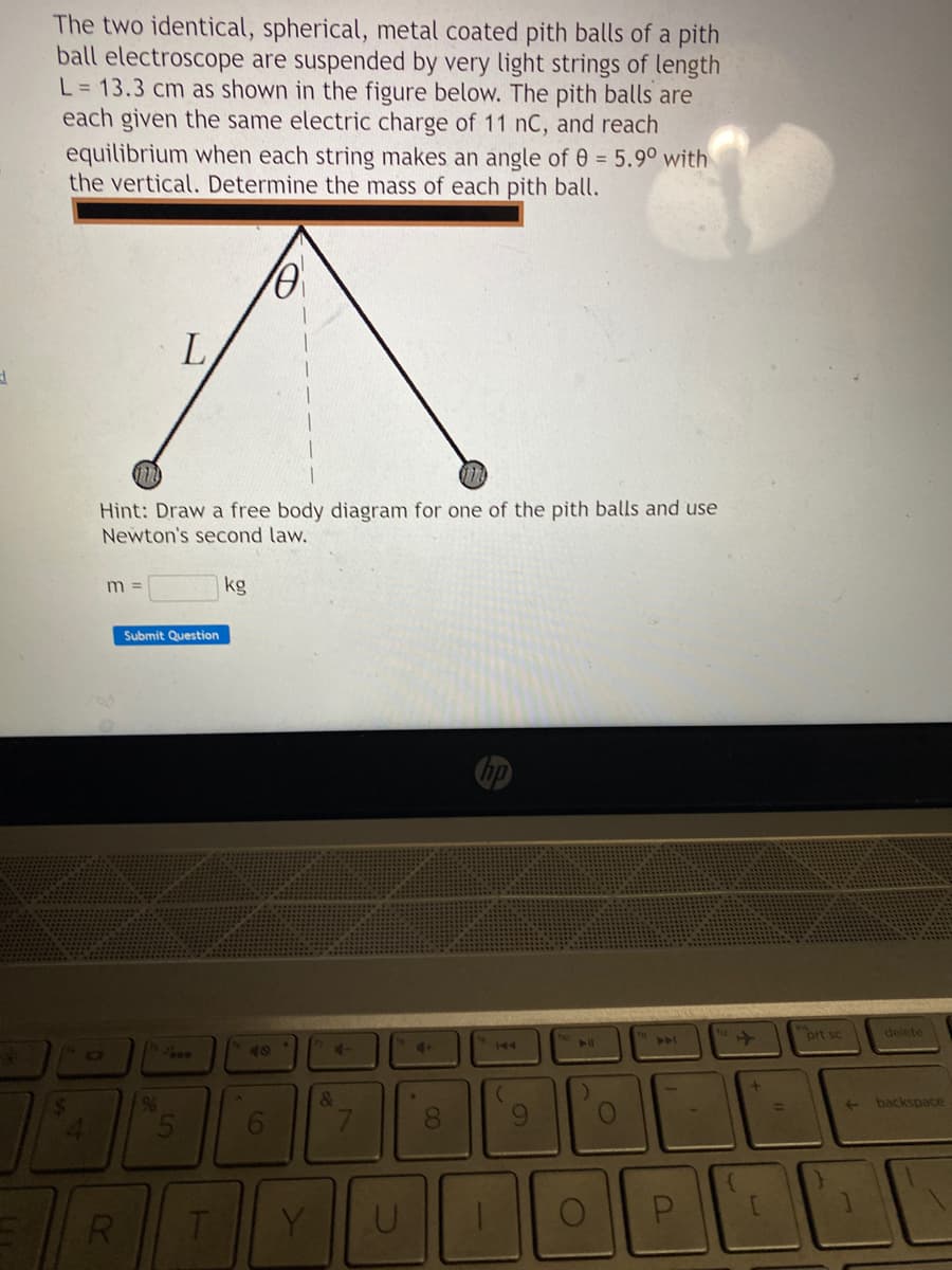 d
The two identical, spherical, metal coated pith balls of a pith
ball electroscope are suspended by very light strings of length
L = 13.3 cm as shown in the figure below. The pith balls are
each given the same electric charge of 11 nC, and reach
equilibrium when each string makes an angle of 0 = 5.90 with
the vertical. Determine the mass of each pith ball.
"D
070
Hint: Draw a free body diagram for one of the pith balls and use
Newton's second law.
m =
R
L
Submit Question
%6
T
kg
48
6
Y
4-
&
U
4+
*
8
00
144
(
9
A11
)
A4
P
{
+
[
prt sc
←
delete
backspace