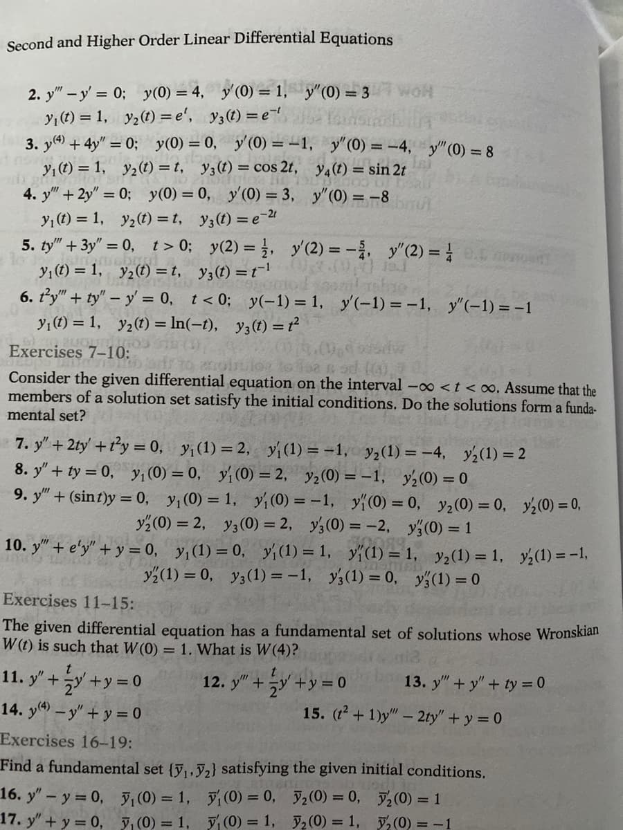 Second and Higher Order Linear Differential Equations
2. y - y'= 0; y(0) = 4, y'(0) = 1, y"(0) = 3
y₁ (t) = 1, y₂(t)=e', y3 (t) = e
1 nov
3. y(4) + 4y" = 0; y(0) = 0, y'(0) = -1,
y₁ (t) = 1, y₂ (t)=t, y3 (t) = cos 2t,
4. y" + 2y"=0; y(0) = 0, y'(0) = 3,
y₁ (t) = 1, y₂(t)=t, y(t) = e 21
t>0; y(2) = 1,
y(t) = t¹
5. ty" + 3y"=0,
y₁ (t) = 1, y₂(t) =t,
6. ty" + ty" - y = 0, t < 0;
11. y" +
y₁ (t) = 1,
200LT 1703 STE
Exercises 7-10:
to jarr to anointiloa toisa
Consider the given differential equation on the interval -∞ < t <∞o. Assume that the
members of a solution set satisfy the initial conditions. Do the solutions form a funda-
mental set?
t
y₂ (t) = ln(-t), y3 (t) = ť²
95mod omlashao,
y(-1) = 1, y'(-1)=-1, y"(-1) = -1
7. y" + 2ty' + t²y = 0, y₁ (1)=2, y₁ (1) = -1, y₂ (1) = -4, y₂(1) = 2
8. y" + ty = 0, y₁ (0) = 0, y₁ (0) = 2, y₂ (0) = -1, y₂(0) = 0
9. y" + (sint)y = 0, y₁ (0) = 1, y₁ (0) = -1, y(0) = 0, y₂ (0) = 0,
y2 (0) = 2, y3 (0) = 2, y3 (0) = -2, y(0) = 1
10089
10. y" + e'y" + y = 0, y₁ (1) = 0, y (1) = 1, y(1) = 1, y₂ (1) = 1,
y (1) = 0, y3 (1) = -1, y3 (1) = 0, y(1) = 0
12.
NOH
y" (0) = -4, y" (0) = 8
y4 (t) = sin 2t
y" (0) = -8
y'(2) = -, y" (2) = 0.0
x+y=0
14. y(4) - y" + y = 0
Exercises 16-19:
Find a fundamental set {₁,₂} satisfying
16. y" - y = 0,
y₁ (0) = 1,
y₁ (0) = 0,
17. y" + y = 0,
3₁(0) = 1,
y₁ (0) = 1,
Exercises 11-15:
The given differential equation has a fundamental set of solutions whose Wronskian
W(t) is such that W(0) = 1. What is W(4)?
t
y" +
y+y=0
15. (t² + 1)y" - 2ty" + y = 0
y₁(0) = 0,
13. y"+y" + ty = 0
the given initial conditions.
3₂(0) = 0,
₂(0) = 1,
y₂ (1) = -1,
₂(0) = 1
₂(0) = -1