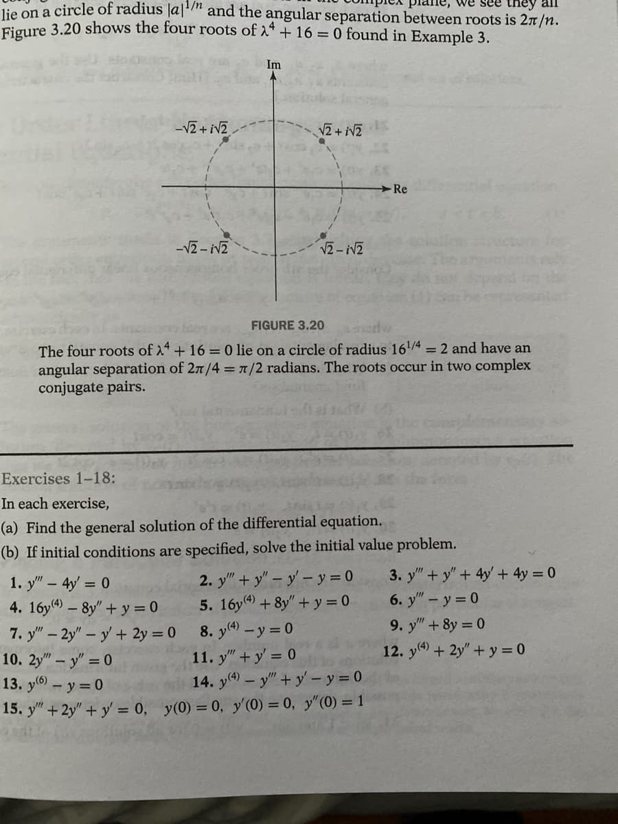 e, we see they all
lie on a circle of radius lan and the angular separation between roots is 2π/n.
Figure 3.20 shows the four roots of λ + 16 = 0 found in Example 3.
-√2+i√2
-√2-√2
Im
√2+i√2
√2-√2
FIGURE 3.20
The four roots of 24+ 16 = 0 lie on a circle of radius 16¹/4 = 2 and have an
angular separation of 2π/4 = π/2 radians. The roots occur in two complex
conjugate pairs.
-Re
Exercises 1-18:
In each exercise,
(a) Find the general solution of the differential equation.
(b) If initial conditions are specified, solve the initial value problem.
2. y""+y" - y - y = 0
5. 16y(4) + 8y"+y=0
8. y(4) - y = 0
1. y" - 4y = 0
4. 16y(4) - 8y" + y = 0
7. y" - 2y" - y' + 2y = 0
10. 2y" - y" = 0
11. y" + y = 0
13. y(6) - y = 0
14. y(4) - y""+y'- y = 0
15. y" + 2y" + y = 0, y(0) = 0, y'(0) = 0, y" (0) = 1
3. y"+y" + 4y + 4y = 0
6. y" - y = 0
9. y" +8y=0
12. y(4) + 2y" + y = 0